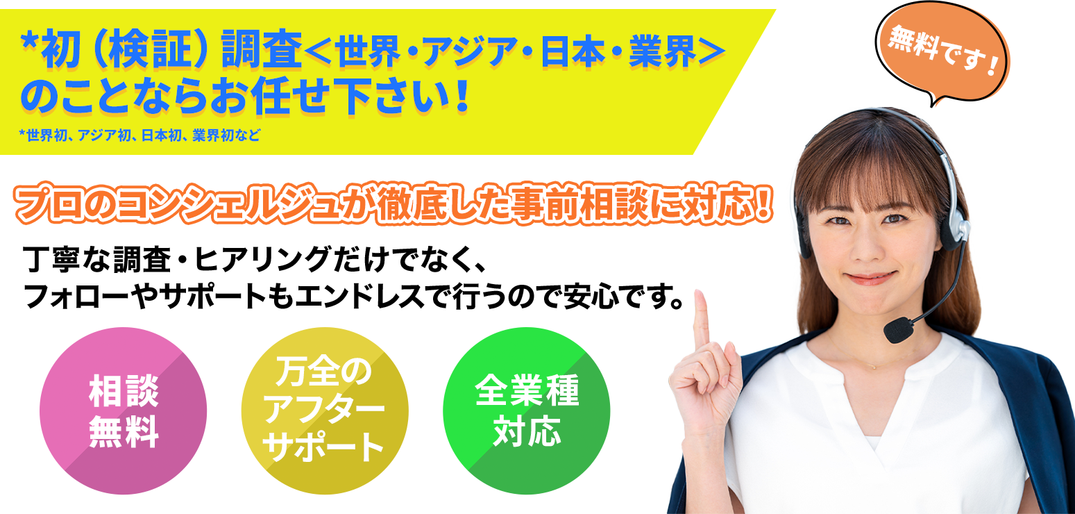 *初（検証）調査＜世界・アジア・日本・業界＞のことならお任せ下さい！ プロのコンシェルジュが徹底した事前相談に対応！丁寧な調査・ヒアリングだけでなく、フォローやサポートもエンドレスで行うので安心です。
